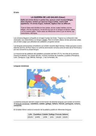 El latín 
LA GUERRA DE LAS GALIAS (César) 
Gallia est omnis divisa in partes tres, quarum unam incolunt Belgae, 
aliam Aquitani, tertiam qui ipsorum lingua Celtae, nostra Galli 
appellantur. Hi omnes lingua, institutis, legibus inter se differunt. 
Toda la Galia está dividida en tres partes, de las cuales habitan una los 
belgas, otra los aquitanos y la tercera los que en su lengua se llaman celtas 
y en la nuestra galos. Todos estos se diferencian entre sí por el idioma, las 
costumbres y las leyes. 
Los romanos llegaron a España en el siglo II antes de Cristo. Trajeron su civilización más 
avanzada, sus costumbres y su lengua: el latín. Pero no el latín clásico de las personas cultas, 
sino el latín vulgar que utilizaban los soldados y la gente normal. 
Las lenguas prerromanas compitieron con el latín durante algún tiempo, hasta que poco a poco 
éste las dominó. El País Vasco no sufrió la dominación romana como el resto de la Península y 
por eso conservó su propia lengua. 
La mayoría de las palabras del castellano proceden del latín (70 %): los días de la semana 
(menos el sábado), los meses del año, muchos nombres de ciudades y pueblos (Pamplona, 
León, Zaragoza, Lugo, Mérida, Astorga...), los numerales, etc. 
Lenguas románicas 
La distinta evolución del latín originó la formación de distintas lenguas que reciben el nombre 
de lenguas románicas: castellano, catalán, gallego, italiano, francés, portugués, rumano, 
romanche. 
En la tabla inferior verás la evolución de la palabra pueblo en diferentes lenguas. 
Latín Castellano Catalán Gallego Francés Italiano 
populu pueblo poble pobo peuple popolo 
 