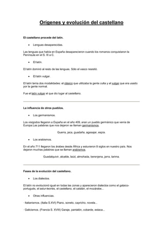 Orígenes y evolución del castellano 
El castellano procede del latín. 
 Lenguas desaparecidas. 
Las lenguas que había en España desaparecieron cuando los romanos conquistaron la 
Península en el S. III a C. 
 El latín. 
El latín dominó al resto de las lenguas. Sólo el vasco resistió. 
 El latín vulgar. 
El latín tenía dos modalidades: el clásico que utilizaba la gente culta y el vulgar que era usado 
por la gente normal. 
Fue el latín vulgar el que dio lugar al castellano. 
La influencia de otros pueblos. 
 Los germanismos. 
Los visigodos llegaron a España en el año 409, eran un pueblo germánico que venía de 
Europa.Las palabras que nos dejaron se llaman germanismos. 
Guerra, jaca, guadaña, agasajar, espía. 
 Los arabismos. 
En el año 711 llegaron los árabes desde África y estuvieron 8 siglos en nuestro país. Nos 
dejaron muchas palabras que se llaman arabismos. 
Guadalquivir, alcalde, laúd, almohada, berenjena, jarra, tarima. 
Fases de la evolución del castellano. 
 Los dialectos. 
El latín no evolucionó igual en todas las zonas y aparecieron dialectos como el galaico-portugués, 
el astur-leonés, el castellano, el catalán, el mozárabe... 
 Otras influencias. 
· Italianismos. (Italia S.XVI) Piano, soneto, capricho, novela... 
· Galicismos. (Francia S. XVIII) Garaje, pantalón, cobarde, estaca... 
 