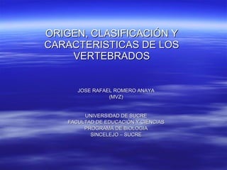 ORIGEN, CLASIFICACIÓN Y CARACTERISTICAS DE LOS VERTEBRADOS JOSE RAFAEL ROMERO ANAYA (MVZ) UNIVERSIDAD DE SUCRE FACULTAD DE EDUCACIÓN Y CIENCIAS PROGRAMA DE BIOLOGIA SINCELEJO – SUCRE 