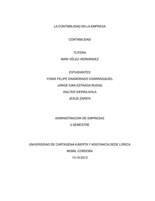 LA CONTABILIDAD EN LA EMPRESA

CONTABILIDAD

TUTORA
MARI VÉLEZ HERNÁNDEZ

ESTUDIANTES
YONIS FELIPE ENAMORADO CHARRASQUIEL
JORGE IVAN ESTRADA RUDAS
WALTER SIERRA AVILA
JESUS ZAPATA

ADMINISTRACION DE EMPRESAS
2 SEMESTRE

UNIVERSIDAD DE CARTAGENA A BIERTA Y ADISTANCIA SEDE LORICA
MOMIL CORDOBA
13-10-2013

 