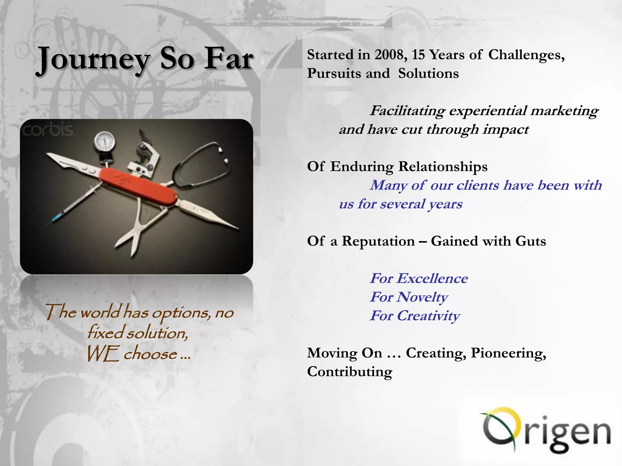 Journey So Far              Started in 2008, 15 Years of Challenges,
                            Pursuits and Solutions

                                    Facilitating experiential marketing
                                and have cut through impact

                            Of Enduring Relationships
                                     Many of our clients have been with
                                us for several years

                            Of a Reputation – Gained with Guts

                                     For Excellence
                                     For Novelty
The world has options, no            For Creativity
     fixed solution,
    WE choose …             Moving On … Creating, Pioneering,
                            Contributing
 
