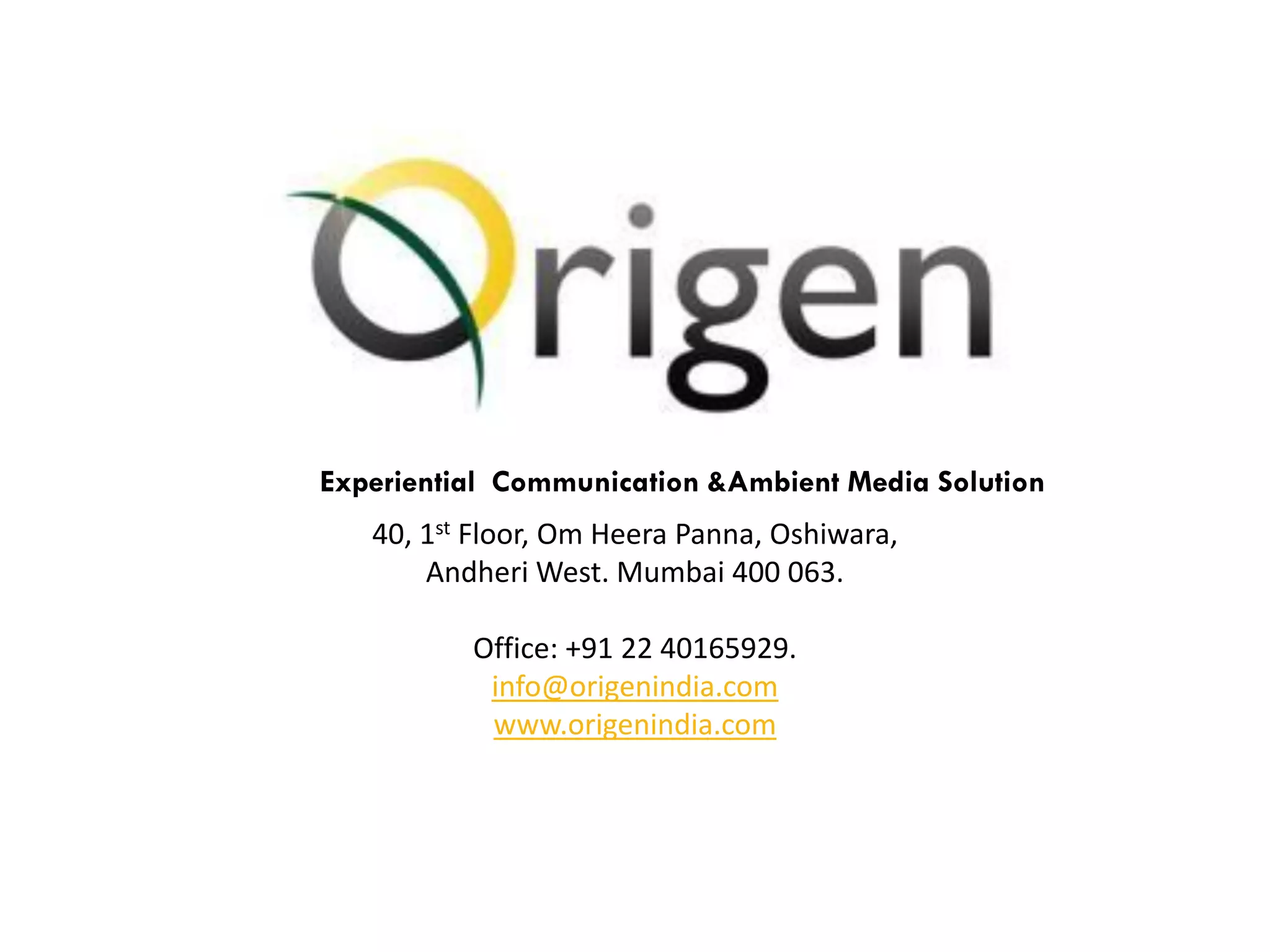 Experiential Communication &Ambient Media Solution
   40, 1st Floor, Om Heera Panna, Oshiwara,
       Andheri West. Mumbai 400 063.

          Office: +91 22 40165929.
           info@origenindia.com
           www.origenindia.com
 