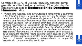 Constitución 1972, el DEBIDO PROCESO aparece como
garantía constitucional, en el artículo 32, en vinculación
con el articulo 8 de la Declaración de Derechos
Humanos dice:
• “Nadie será juzgado, sino por autoridad competente y conforme
a los trámites legales, y no más de una vez por la misma causa
penal, administrativa, policiva o disciplinaria”. Es de señalar que
nuestro país ha suscrito numerosos instrumentos internacionales
que igual recogen, con la misma prioridad, esta institución. Se
pueden mencionar la Declaración de los Derechos del Hombre
(artículo 10), el Pacto Internacional de Derechos Civiles y Políticos
(artículo 14) y la Convención Americana de Derechos Humanos.
Este último instrumento, se refiere a la materia en el artículo 8,
de la siguiente manera: "Toda persona tiene derecho a ser oída
con las debidas garantías y dentro de un plazo razonable, por un
juez o tribunal competente independiente e imparcial,
establecido con anterioridad por la ley.
 