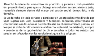 Derecho fundamental contentivo de principios y garantías indispensables
en procedimientos para que se obtenga una solución sustancialmente justa,
requerida siempre dentro del marco del estado social, democrático y de
derecho.
Es un derecho de toda persona a participar en un procedimiento dirigido por
unos sujetos con unas cualidades y funciones concretas, desarrollado de
conformidad con las normas preestablecidas en el ordenamiento jurídico, en
los que se debe decidir conforme al derecho sustancial preexistente, siempre
y cuando se de la oportunidad de oír o escuchar a todos los sujetos que
puedan ser afectados con las resoluciones que allí se adopten.
 