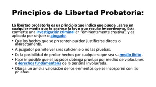 Principios de Libertad Probatoria:
La libertad probatoria es un principio que indica que puede usarse en
cualquier medio que lo exprese la ley o que resulte impertinente. Esta
convierte una investigación criminal en “eminentemente creativa”, y es
aplicada por un juez o abogado.
• Que los hechos que se presenten pueden justificarse directa o
indirectamente.
• Al juzgador permite ver si es suficiente o no las pruebas.
• Da la posibilidad de probar hechos por cualquiera que sea su medio ilícito .
• Hace imposible que el juzgador obtenga pruebas por medios de violaciones
o derechos fundamentales de la persona involucrada.
• Otorga un amplia valoración de los elementos que se incorporen con las
pruebas.
 