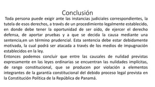 Conclusión
Toda persona puede exigir ante las instancias judiciales correspondientes, la
tutela de esos derechos, a través de un procedimiento legalmente establecido,
en donde debe tener la oportunidad de ser oído, de ejercer el derecho
defensa, de aportar pruebas y a que se decida la causa mediante una
sentencia,en un término prudencial. Esta sentencia debe estar debidamente
motivada, la cual podrá ser atacada a través de los medios de impugnación
establecidos en la ley.
Entonces podemos concluir que entre las causales de nulidad previstas
expresamente en las leyes ordinarias se encuentran las nulidades implícitas,
de rango constitucional, que se producen por violación a elementos
integrantes de la garantía constitucional del debido proceso legal prevista en
la Constitución Política de la República de Panamá.
 