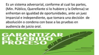 Es un sistema adversarial, conforme al cual las partes,
(Min. Público, Querellante si lo hubiere y la Defensa) se
enfrentan en igualdad de oportunidades, ante un juez
imparcial e independiente, que tomara una decisión de
absolución o condena con base a las pruebas en
audiencia de juicio oral.
 