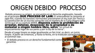 ORIGEN DEBIDO PROCESO
Debido proceso su origen se encuentra en el derecho anglosajón, basado
en el principio DUE PROCESS OF LAW: El antecedente se remonta al
siglo XIII, cuando los barones normandos presionaron al rey Juan Sin Tierra a
la constitución de un escrito conocido con el nombre de la Carta Magna (año
1215) que en su capítulo XXXIX, disponía sobre la prohibición de
arrestar, detener, desposeer de la propiedad o de
molestar a ningún hombre libre, salvo “en virtud de
enjuiciamiento legal de sus pares y por la ley de la tierra”.
Desde el juego limpio se exige igualmente un fair trial, es decir, un juicio
limpio. A partir de entonces, y hasta la fecha, en la tradición correspondiente
al common law .
• El debido proceso es un derecho fundamental contentivo de principios y
garantías
 