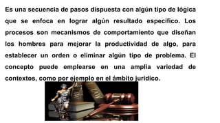 Es una secuencia de pasos dispuesta con algún tipo de lógica
que se enfoca en lograr algún resultado específico. Los
procesos son mecanismos de comportamiento que diseñan
los hombres para mejorar la productividad de algo, para
establecer un orden o eliminar algún tipo de problema. El
concepto puede emplearse en una amplia variedad de
contextos, como por ejemplo en el ámbito jurídico.
 