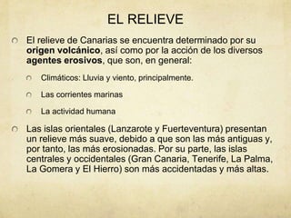 EL RELIEVE
El relieve de Canarias se encuentra determinado por su
origen volcánico, así como por la acción de los diversos
agentes erosivos, que son, en general:
Climáticos: Lluvia y viento, principalmente.
Las corrientes marinas
La actividad humana
Las islas orientales (Lanzarote y Fuerteventura) presentan
un relieve más suave, debido a que son las más antiguas y,
por tanto, las más erosionadas. Por su parte, las islas
centrales y occidentales (Gran Canaria, Tenerife, La Palma,
La Gomera y El Hierro) son más accidentadas y más altas.
 