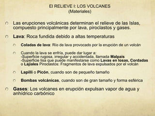 El RELIEVE I: LOS VOLCANES
(Materiales)
Las erupciones volcánicas determinan el relieve de las Islas,
compuesto principalmente por lava, piroclastos y gases.
Lava: Roca fundida debido a altas temperaturas
Coladas de lava: Río de lava provocado por la erupción de un volcán
Cuando la lava se enfría, puede dar lugar a:
-Superficie rugosa, irregular y accidentada, llamada Malpaís
-Superficie lisa que puede manifestarse como Lavas en losas, Cordadas
o Lajiales Piroclastos: Fragmentos de lava expulsados por el volcán
Lapilli o Picón, cuando son de pequeño tamaño
Bombas volcánicas, cuando son de gran tamaño y forma esférica
Gases: Los volcanes en erupción expulsan vapor de agua y
anhídrico carbónico
 