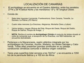 LOCALIZACIÓN DE CANARIAS
El archipiélago se encuentra en el Oceáno Atlántico, entre los paralelos
27oN y 29º N latitud Norte y los meridianos 13o y 18º longitud Oeste.
Consta de:
Siete islas mayores (Lanzarote, Fuerteventura, Gran Canaria, Tenerife, La
Gomera, La Palma y El Hierro)
Cuatro islas menores (La Graciosa, Alegranza, Montaña Clara y Lobos)
Varios islotes y roques (Roque del Este, Roque del Oeste, Roque del Diablo,
Roque de Salmor, Roque de Anaga…)
NOTA: Recibe el nombre de Archipiélago Chinijo el conjunto de islotes situado al
norte de Lanzarote que, a excepción de La Graciosa, con 660 habitantes, se
encuentra deshabitado.
Pertenece a la Macaronesia, región atlántica integrada por los
archipiélagos de Canarias, Azores, Madeira, los islotes Salvajes y Cabo
Verde. Todas ellas presentan grandes similitudes en su paisaje,
condiciones climáticas comunes e idéntico origen volcánico.
Tiene unas superficie total cercana a los 7447m2 y se encuentra a 1050
km de la península Ibérica y a 100 km de África
 