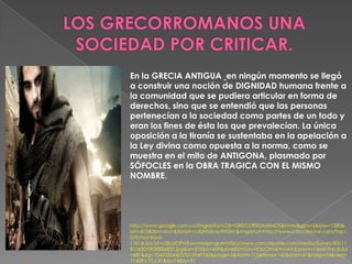 En la GRECIA ANTIGUA en ningún momento se llegó
a construir una noción de DIGNIDAD humana frente a
la comunidad que se pudiera articular en forma de
derechos, sino que se entendió que las personas
pertenecían a la sociedad como partes de un todo y
eran los fines de ésta los que prevalecían. La única
oposición a la tiranía se sustentaba en la apelación a
la Ley divina como opuesta a la norma, como se
muestra en el mito de ANTIGONA, plasmado por
SÓFOCLES en la OBRA TRAGICA CON EL MISMO
NOMBRE.
http://www.google.com.co/imgres?q=LOS+GRECORROMANOS&hl=es&gbv=2&biw=1280&
bih=603&tbm=isch&tbnid=coKjNSzbayWXSM:&imgrefurl=http://www.concdecine.com/top1
0/ficha/davo-
1181&docid=c0IbdOPnrEwmnM&imgurl=http://www.concdecine.com/media/Survey/83/11
81/600/0938856837.jpg&w=575&h=459&ei=e82mTonmOpCltweYnvAV&zoom=1&iact=rc&dur
=687&sig=104225544257015949742&page=3&tbnh=115&tbnw=142&start=41&ndsp=24&ved=
1t:429,r:10,s:41&tx=74&ty=91
 