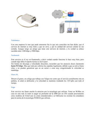 Telefonica

Con esta empresa lo mas que pude enterarme fue lo que mis conocidos me han dicho, que el
servicio de internet es muy lento y que no sirve, y por la calidad del servicio celular no me
extraña. Aunque tengo un amigo que tiene este servicio de internet, y la verdad su enlace
oscilaba entre 1200 kbps y 2900 kbps.

Turbonett

Este servicio es el rey en Guatemala, a decir verdad cuando funciona lo hace muy bien, pero
cuando algo falla el soporte tecnico es de lo peor.
Sin limites de descarga y velocidades descentes, recuerden que los anuncios dicen claramente
hasta 512 kbps. Mas que todo por cubrirse las espaldas legalmente, debido a que su red es frame
relay y no pueden garantizar que en un sector o zona muy congestionada la velocidad se
mantenga.

Claro 3G

Directo al grano, un colega que trabaja con Telgua me conto que el servicio actualmente esta en
pañales, la señal es deficiente y la velocidad se mantiene rondando los 128 kpbs casi todo el
tiempo.

Yego

Este servicio me llamo mucho la atencion por la tecnologia que utilizan. Tener un WiMax en
casa no esta mal, lo malo es pagar un promedio de Q 2000 por un CPe cuando precisamente
estos modelos de Unitel aun no estan estandarizados o al fabricarse no existian los estandares
para la norma de la tecnologia WiMAX que utilizan.
 