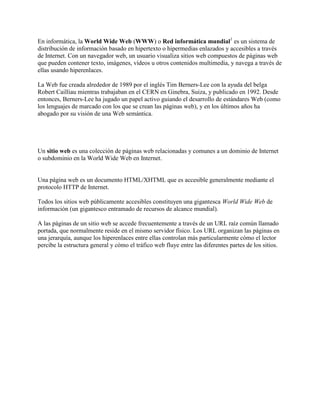 En informática, la World Wide Web (WWW) o Red informática mundial1 es un sistema de
distribución de información basado en hipertexto o hipermedias enlazados y accesibles a través
de Internet. Con un navegador web, un usuario visualiza sitios web compuestos de páginas web
que pueden contener texto, imágenes, vídeos u otros contenidos multimedia, y navega a través de
ellas usando hiperenlaces.

La Web fue creada alrededor de 1989 por el inglés Tim Berners-Lee con la ayuda del belga
Robert Cailliau mientras trabajaban en el CERN en Ginebra, Suiza, y publicado en 1992. Desde
entonces, Berners-Lee ha jugado un papel activo guiando el desarrollo de estándares Web (como
los lenguajes de marcado con los que se crean las páginas web), y en los últimos años ha
abogado por su visión de una Web semántica.




Un sitio web es una colección de páginas web relacionadas y comunes a un dominio de Internet
o subdominio en la World Wide Web en Internet.


Una página web es un documento HTML/XHTML que es accesible generalmente mediante el
protocolo HTTP de Internet.

Todos los sitios web públicamente accesibles constituyen una gigantesca World Wide Web de
información (un gigantesco entramado de recursos de alcance mundial).

A las páginas de un sitio web se accede frecuentemente a través de un URL raíz común llamado
portada, que normalmente reside en el mismo servidor físico. Los URL organizan las páginas en
una jerarquía, aunque los hiperenlaces entre ellas controlan más particularmente cómo el lector
percibe la estructura general y cómo el tráfico web fluye entre las diferentes partes de los sitios.
 