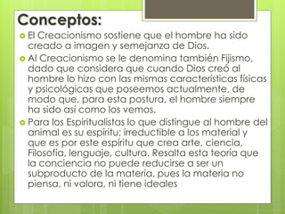 Conceptos: 
 El Creacionismo sostiene que el hombre ha sido 
creado a imagen y semejanza de Dios. 
 Al Creacionismo se le denomina también Fijismo, 
dado que considera que cuando Dios creó al 
hombre lo hizo con las mismas características físicas 
y psicológicas que poseemos actualmente, de 
modo que, para esta postura, el hombre siempre 
ha sido así como los vemos. 
 Para los Espiritualistas lo que distingue al hombre del 
animal es su espíritu; irreductible a los material y 
que es por este espíritu que crea arte, ciencia, 
Filosofía, lenguaje, cultura. Resalta esta teoría que 
la conciencia no puede reducirse a ser un 
subproducto de la materia, pues la materia no 
piensa, ni valora, ni tiene ideales 
 