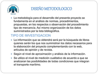 DISEÑO METODOLOGICO
 La metodología para el desarrollo del presente proyecto se
fundamenta en el análisis de normas, procedimientos,
propuestas, en los respectos o observación del procedimiento
tipo de mercancía. Así mismo organización de los datos
suministrados por la lista bibliográfica.
TIPO DE IMVESTIGACION
 La información que se obtendrá será por la búsqueda de libros
quienes serán los que nos suministran los datos necesarios para
la elaboración del proyecto complementando con la web,
artículos de opinión y de revista.
 Según el nivel de aproximación y análisis de la información.
 Se utilizo el nivel de medición cualitativo de acuerdo a que se
analizaran las posibilidades de todas condiciones que integran
el transporte marítimo.
 