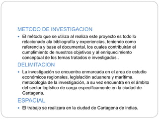 METODO DE INVESTIGACION
 El método que se utiliza al realiza este proyecto es todo lo
relacionado ala bibliografía y experiencias, teniendo como
referencia y base el documental, los cuales contribuirán el
cumplimiento de nuestros objetivos y al enriquecimiento
conceptual de los temas tratados e investigados .
DELIMITACION
 La investigación se encuentra enmarcada en el area de estudio
económicos regionales, legislación aduanera y marítima,
metodología de la investigación, a su vez encuentra en el ámbito
del sector logístico de carga específicamente en la ciudad de
Cartagena.
ESPACIAL
 El trabajo se realizara en la ciudad de Cartagena de indias.
 