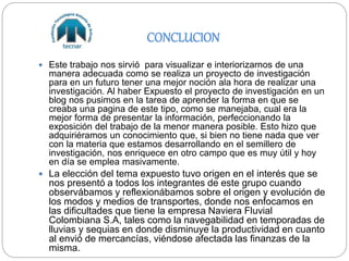 CONCLUCION
 Este trabajo nos sirvió para visualizar e interiorizarnos de una
manera adecuada como se realiza un proyecto de investigación
para en un futuro tener una mejor noción ala hora de realizar una
investigación. Al haber Expuesto el proyecto de investigación en un
blog nos pusimos en la tarea de aprender la forma en que se
creaba una pagina de este tipo, como se manejaba, cual era la
mejor forma de presentar la información, perfeccionando la
exposición del trabajo de la menor manera posible. Esto hizo que
adquiriéramos un conocimiento que, si bien no tiene nada que ver
con la materia que estamos desarrollando en el semillero de
investigación, nos enriquece en otro campo que es muy útil y hoy
en día se emplea masivamente.
 La elección del tema expuesto tuvo origen en el interés que se
nos presentó a todos los integrantes de este grupo cuando
observábamos y reflexionábamos sobre el origen y evolución de
los modos y medios de transportes, donde nos enfocamos en
las dificultades que tiene la empresa Naviera Fluvial
Colombiana S.A, tales como la navegabilidad en temporadas de
lluvias y sequias en donde disminuye la productividad en cuanto
al envió de mercancías, viéndose afectada las finanzas de la
misma.
 