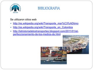 BIBLIOGRAFIA
Se utilizaron sitios web
 http://es.wikipedia.org/wiki/Transporte_mar%C3%ADtimo
 http://es.wikipedia.org/wiki/Transporte_en_Colombia
 http://lahistoriadelostransportes.blogspot.com/2011/01/el-
perfeccionamiento-de-los-medios-de.html
 