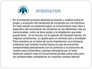 INTRODUCCION
 En el presente proyecto abarcara el estudio y análisis sobre el
origen y evolución del transporte de containes por vía marítima.
En este estudio se pretende lograr un conocimiento mas claro y
especifico del movimiento de containes en las diferentes vías ya
mencionadas, como se lleva acabo y la adaptación que este
puede tener en el mundo, en el aspecto de trasladar bienes en
mejores condiciones, un ajuste para un correcto uso y movilidad.
Para nosotros es un tema de suma importancia, sus procesos
evolutivos han tomado mucha fuerza ya que se encuentra
comprometida directamente con el comercio y la economía de
nuestro país (Colombia) y países extranjeros por lo tanto
debemos adquirir todo el conocimiento posible sobre este para
ser profesionales competitivos en nuestros campos laboral.
 