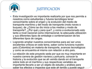 JUSTIFICACION
 Esta investigación es importante realizarla por que nos permite a
nosotros como estudiantes y futuros tecnólogos tener
conocimiento sobre el origen y la evolución del medio de
transporte marítimo y del modo de transporte (moto naves o
buques), de ¿Cómo se dio inicio a los medios y modo de
transporte?, ¿Por qué y para que?, y como a evolucionado esto
tanto a nivel nacional como internacional, la adecuada utilización
y sus diferentes tipos de embalaje o contenerizacion de los
diferentes tipos de cargas.
 Logrando ampliar nuestros conocimientos para así ser unos
excelentes críticos en este tema, saber como funciona nuestro
país (Colombia) en materia de transporte, avances tecnológicos
y como se encuentra el mismo con relación a otro país.
 La relación de este proyecto seda por que es muy importante en
nuestra carrera de gestión naviera y portuaria, conocer la
historia y la evolución que se ah venido dando en el transporte
sobre todo en el marítimo y sus respectivas variables es
importante llevarlo a ser un objeto de estudio y análisis para
saber los efectos o impactos que este ah tenido y puede seguir
 
