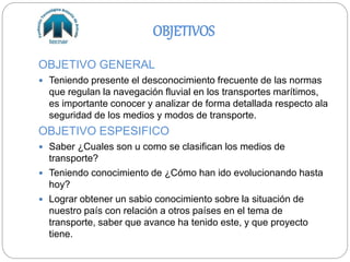 OBJETIVOS
OBJETIVO GENERAL
 Teniendo presente el desconocimiento frecuente de las normas
que regulan la navegación fluvial en los transportes marítimos,
es importante conocer y analizar de forma detallada respecto ala
seguridad de los medios y modos de transporte.
OBJETIVO ESPESIFICO
 Saber ¿Cuales son u como se clasifican los medios de
transporte?
 Teniendo conocimiento de ¿Cómo han ido evolucionando hasta
hoy?
 Lograr obtener un sabio conocimiento sobre la situación de
nuestro país con relación a otros países en el tema de
transporte, saber que avance ha tenido este, y que proyecto
tiene.
 