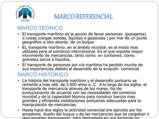 MARCOREFERENCIAL
MARCO TEORICO
 El transporte marítimo es la acción dé llevar personas (pasajeros)
o cosas (cargas solidas, liquidas o gaseosas ) por mar de un punto
geográfico a otro abordo de un buque.
 EL transporte marítimo, en el ámbito mundial, es el modo mas
utilizado para el comercio internacional. Es el que soporta mayor
movimiento de mercancías, tanto como en containes, como
gráneles secos o líquidos.
 El transporte de personas por vía marítima ha perdido mucha de
sus importancias debido al desarrollo de la aviación comercial.
MARCO HISTORICO
 La historia del transporte marítimo y el desarrollo portuario se
remonta a mas allá de 3.500 años a. C. A lo largo de los siglos, el
transporte de mercancía atreves de los mares, ha ido
evolucionando de acuerdo con las necesidades del comercio
mundial y de la capacidad técnica para construir barcos mas
grandes y eficientes instalaciones portuarias adecuadas para la
manipulación de mercancías.
 Hasta hace dos siglos la actividad comercial era ejercida por los
amadores, dueño del buque y de las mercancías que se cargaban o
 