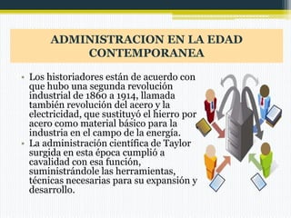 ADMINISTRACION EN LA EDAD
CONTEMPORANEA
• Los historiadores están de acuerdo con
que hubo una segunda revolución
industrial de 1860 a 1914, llamada
también revolución del acero y la
electricidad, que sustituyó el hierro por
acero como material básico para la
industria en el campo de la energía.
• La administración científica de Taylor
surgida en esta época cumplió a
cavalidad con esa función,
suministrándole las herramientas,
técnicas necesarias para su expansión y
desarrollo.

 