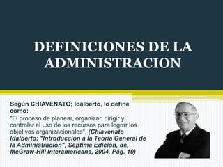 DEFINICIONES DE LA
ADMINISTRACION
Según CHIAVENATO; Idalberto, lo define
como:
"El proceso de planear, organizar, dirigir y
controlar el uso de los recursos para lograr los
objetivos organizacionales". (Chiavenato
Idalberto; "Introducción a la Teoría General de
la Administración", Séptima Edición, de,
McGraw-Hill Interamericana, 2004, Pág. 10)

 