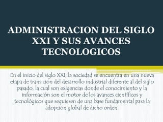 ADMINISTRACION DEL SIGLO
XXI Y SUS AVANCES
TECNOLOGICOS
En el inicio del siglo XXI, la sociedad se encuentra en una nueva
etapa de transición del desarrollo industrial diferente al del siglo
pasado, la cual son exigencias donde el conocimiento y la
información son el motor de los avances científicos y
tecnológicos que requieren de una base fundamental para la
adopción global de dicho orden.

 