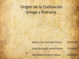 Mayra Lizet González Flores. 15310518
Karla Gertrudis Lereé Gómez. 15310517
José Roberto Lucero Reyes. 15310953
Origen de la Civilización
Griega y Romana.
 