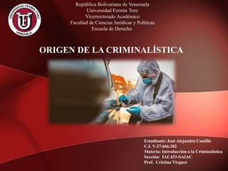 Estudiante: José Alejandro Castillo
C.I. V-27.666.182
Materia: Introducción a la Criminalística
Sección: IAC433-SAIAC
Prof. Cristina Virguez
República Bolivariana de Venezuela
Universidad Fermín Toro
Vicerrectorado Académico
Facultad de Ciencias Jurídicas y Políticas
Escuela de Derecho
ORIGEN DE LA CRIMINALÍSTICA
 