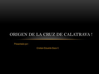 ORIGEN DE LA CRUZ DE CALATRAVA !

 Presentado por :
                    Cristian Eduardo Daza V.
 