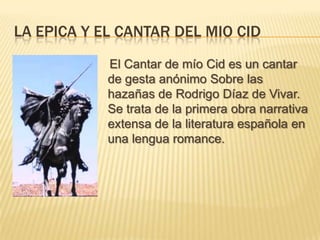 La Epica y el cantar del mio cid<br />    El Cantar de mío Cid es un cantar de gesta anónimo Sobre las hazañas de Rodrigo ...