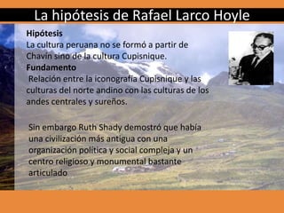 La hipótesis de Rafael Larco Hoyle
Hipótesis
La cultura peruana no se formó a partir de
Chavín sino de la cultura Cupisnique.
Fundamento
Relación entre la iconografía Cupisnique y las
culturas del norte andino con las culturas de los
andes centrales y sureños.
Sin embargo Ruth Shady demostró que había
una civilización más antigua con una
organización política y social compleja y un
centro religioso y monumental bastante
articulado
 