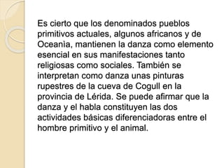Es cierto que los denominados pueblos
primitivos actuales, algunos africanos y de
Oceanìa, mantienen la danza como elemento
esencial en sus manifestaciones tanto
religiosas como sociales. También se
interpretan como danza unas pinturas
rupestres de la cueva de Cogull en la
provincia de Lérida. Se puede afirmar que la
danza y el habla constituyen las dos
actividades básicas diferenciadoras entre el
hombre primitivo y el animal.
 