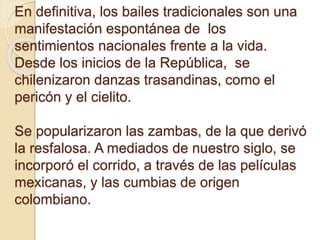 En definitiva, los bailes tradicionales son una
manifestación espontánea de los
sentimientos nacionales frente a la vida.
Desde los inicios de la República, se
chilenizaron danzas trasandinas, como el
pericón y el cielito.
Se popularizaron las zambas, de la que derivó
la resfalosa. A mediados de nuestro siglo, se
incorporó el corrido, a través de las películas
mexicanas, y las cumbias de origen
colombiano.
 