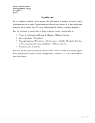 Escuela Normal Superior
Domingo Alberto Teruggi
ISFDyT N°165
Loberia

Introducción
En este trabajo se tratará de explicar los conceptos relevantes de la tendencia Normalista, con el
objetivo de conocer los rasgos fundamentales que influyeron en el cambio de la historia educativa
en nuestro país, a fines del siglo XIX con la implementación de esta nueva propuesta pedagógica.
Para ello se brindará un marco teórico en el cual los datos se remiten a la explicación de:
 Período de conformación del Sistema de Educación Pública en Argentina
 Que se entiende por el Normalismo
 Rasgos principales del Normalismo: perfil docente, rol civilizador del docente, disciplina,
moral, homogeneización, conciencia de Nación y Barbarie, entre otros.
 Primeras maestras Normalistas
Los datos utilizados para la realización del marco teórico, fueron extraídos de diferentes páginas
Webs, provenientes de distintos autores, como profesores y alumnos de la carrera: Profesorado de
educación Primaria.

2

 