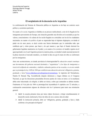 Escuela Normal Superior
Domingo Alberto Teruggi
ISFDyT N°165
Loberia

El surgimiento de la docencia en la Argentina
La conformación del Sistema de Educación pública en Argentina se da bajo un contexto socio
político y económico particular.
En cuanto a lo social, Argentina se hallaba en un proceso multicultural, a raíz de la llegada de los
inmigrantes provenientes de Europa, esta situación generaba una división en la sociedad ya que los
valores, conocimientos o la cultura de los recién llegados no coincidían con los de los ciudadanos
nacionales; en cuanto a lo político el país se organizaba bajo el régimen oligárquico, en donde el
poder era de unos pocos, es decir existía una fuerza dominante que lo controlaba todo, que
establecía qué y cómo pensar, que hacer y de qué manera y que bajo el fraude electoral los
gobernantes lograban mantenerse en el poder; y en cuanto a lo económico el modelo vigente era el
agroexportador en el cual Argentina promovía materia prima, en dondeel estado nacional promovió
la plena inserción al mercado mundial, y en donde la idea era que la mano de obra se conformara
por los inmigrantes.
Ante este acontecimiento, en donde prevalecía la heterogeneidad“la educación estatal constituyo
una herramienta del gobierno nacional destinada a “argentinizar” a los hijos de inmigrantes a
través de la difusión de contenidos y símbolos culturales patrios en las escuelas, es en este sentido
que se promulga la Ley 1420 de 1884 que establecía una educación universal, obligatoria, gratuita,
graduada y laica”(www.slideshare.net/sobreprimo/el-normalismo. la impronta del Normalismo,
Natalia B. Durand. Pág. 4),establecida después deintensos y largos debates en el Congreso
Nacional, ya que las discusiones presentaban diversos puntos de vistas en torno a si la enseñanza
debía estar relacionada a la religión, si debía ser mixta y sobre que contenidos se debían enseñar.
Finalmente el 8 de julio de 1884 se promulga.Esta leyestableció 8 capítulos con 72 artículos, a
continuación enunciaremos algunos de ellos(tan solo los 8 primeros) para tener una orientación
general:
 Art.1: la escuela primaria tiene por único objeto favorecer y dirigir simultáneamente el
desarrollo moral, intelectual y físico de niños de seis a catorce años de edad.
 Art.2: la instrucción primaria, debe ser “obligatoria, gratuita, graduada y laica y dada
conforme a los preceptos de higiene”

3

 