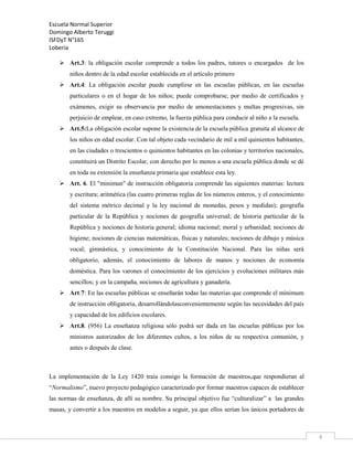Escuela Normal Superior
Domingo Alberto Teruggi
ISFDyT N°165
Loberia
 Art.3: la obligación escolar comprende a todos los padres, tutores o encargados de los
niños dentro de la edad escolar establecida en el artículo primero
 Art.4: La obligación escolar puede cumplirse en las escuelas públicas, en las escuelas
particulares o en el hogar de los niños; puede comprobarse, por medio de certificados y
exámenes, exigir su observancia por medio de amonestaciones y multas progresivas, sin
perjuicio de emplear, en caso extremo, la fuerza pública para conducir al niño a la escuela.
 Art.5:La obligación escolar supone la existencia de la escuela pública gratuita al alcance de
los niños en edad escolar. Con tal objeto cada vecindario de mil a mil quinientos habitantes,
en las ciudades o trescientos o quinientos habitantes en las colonias y territorios nacionales,
constituirá un Distrito Escolar, con derecho por lo menos a una escuela pública donde se dé
en toda su extensión la enseñanza primaria que establece esta ley.
 Art. 6. El "minimun" de instrucción obligatoria comprende las siguientes materias: lectura
y escritura; aritmética (las cuatro primeras reglas de los números enteros, y el conocimiento
del sistema métrico decimal y la ley nacional de monedas, pesos y medidas); geografía
particular de la República y nociones de geografía universal; de historia particular de la
República y nociones de historia general; idioma nacional; moral y urbanidad; nociones de
higiene; nociones de ciencias matemáticas, físicas y naturales; nociones de dibujo y música
vocal; gimnástica, y conocimiento de la Constitución Nacional. Para las niñas será
obligatorio, además, el conocimiento de labores de manos y nociones de economía
doméstica. Para los varones el conocimiento de los ejercicios y evoluciones militares más
sencillos; y en la campaña, nociones de agricultura y ganadería.
 Art.7: En las escuelas públicas se enseñarán todas las materias que comprende el mínimum
de instrucción obligatoria, desarrollándolasconvenientemente según las necesidades del país
y capacidad de los edificios escolares.
 Art.8. (956) La enseñanza religiosa sólo podrá ser dada en las escuelas públicas por los
ministros autorizados de los diferentes cultos, a los niños de su respectiva comunión, y
antes o después de clase.

La implementación de la Ley 1420 traía consigo la formación de maestros,que respondieran al
“Normalismo”, nuevo proyecto pedagógico caracterizado por formar maestros capaces de establecer
las normas de enseñanza, de allí su nombre. Su principal objetivo fue “culturalizar” a las grandes
masas, y convertir a los maestros en modelos a seguir, ya que ellos serian los únicos portadores de

4

 