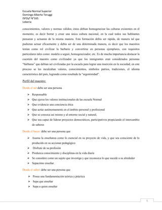 Escuela Normal Superior
Domingo Alberto Teruggi
ISFDyT N°165
Loberia
conocimientos, valores y normas válidos; éstos debían homogeneizar las culturas existentes en el
momento, es decir borrar y crear una única cultura nacional, en la cual todos sus habitantes
pensaran y actuaran de la misma manera. Esta formación debía ser rápida, de manera tal que
pudieran actuar eficazmente y debía ser de una determinada manera, es decir que los maestros
tenían como rol civilizar la barbarie y convertirse en personas ejemplares, con requisitos
particulares tales como: modelo a seguir, homogeneizador, etc. Es de mucha importancia destacar la
cuestión del maestro como civilizador ya que los inmigrantes eran considerados personas
“bárbaras” que debían ser civilizadas por la escuela para lograr una inserción en la sociedad, en este
proceso se les inculcaban valores, conocimientos, símbolos patrios, tradiciones, el idioma
característico del país, logrando como resultado la “argentinidad”.

Perfil del maestro:
Desde el ser:debe ser una persona
 Responsable
 Que ejerza los valores institucionales de las escuela Normal
 Que evidencie una conciencia ética
 Que actúe autónomamente en el ámbito personal y profesional
 Que se conozca así mismo y al entorno social y natural,
 Que sea capaz de liderar proyectos democráticos, participativos propiciando el intercambio
de saberes
Desde el hacer: debe ser una persona que
 Asuma la enseñanza como lo esencial en su proyecto de vida, y que sea consciente de lo
producido en su accionar pedagógico


Disfrute de su profesión

 Produzca conocimiento y disciplinas en la vida diaria
 Se considere como un sujeto que investiga y que reconozca lo que sucede a su alrededor
 Sepacómo enseñar.
Desde el saber: debe ser una persona que
 Posea una fundamentación teórica y práctica
 Sepa que enseñar
 Sepa a quien enseñar

5

 
