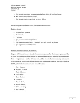 Escuela Normal Superior
Domingo Alberto Teruggi
ISFDyT N°165
Loberia
 Sea capaz de asumir una postura pedagógica frente al tipo de hombre a formar.
 Sea capaz de transcender el discurso
 Sea capaz de elaborar y gestionar proyectos lúdicos

Esta pedagogía buscaba formar sujetos con determinados requisitos:

Sujeto a formar
 Responsablede sus actos
 Disciplinado
 Civilizado
 Que posea un sentimiento patriótico

 Que poseauna concienciaética y moral a la hora de la toma de decisiones
 Que respete a la autoridad nacional

Primeas maestras normales en argentina:
Llegaron de Norteamérica por pedido de Sarmiento sin siquiera saber el idioma,con apenas una idea
de lo que era el país, ellas fueron elegidas por ser mujeres jóvenes, por su elegancia, su buen estado
físico y por pertenecer a familias de la alta sociedad. Las maestras fueron solo diez, y se instalaron
en Argentina con el objetivo de formar maestras para implementar el sistema educativo vigente en
EE.UU, el Normalismo, en nuestro país. Susnombres eran:
 Mary Graham,
 Florence Atkinson,
 Sarah Atkinson,
 Clara Gillies,
 Sarah Harrison,
 Cora Hill,
 Amalia Wade,
 Martha Graham,
 Clara Armstrong
 Mary Gorman

6

 