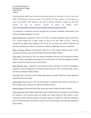 Escuela Normal Superior
Domingo Alberto Teruggi
ISFDyT N°165
Loberia
“Sarmiento

había soñado traer mil maestras norteamericanas a la Argentina. Lo cierto es que entre

1869 y 1898 llegaron a este país sesenta y cinco docentes. De ellos, sesenta y uno eran mujeres y
cuatro eran hombres. Diez llegaron a San Juan en distintos momentos, aunque casi diez años
después

de

que

las

primeras

tocaran

el

puerto

de

Buenos

Aires”

(www.sanjuanalmundo.com/nuestra_historia/paginas/maestrasde_sarmiento_php)
A continuación se enunciara una breve biografía de las maestras nombradas anteriormente, para
conocer su trabajo pedagógico en el país:
Mary Graham:llegó a Argentina en 1879 a sus 27 años, su destino era hacerse cargo de la dirección
de la escuela Normal que se había creado ese año en San Juan. Entre ese año y 1882 fue
vicedirectora de María Luisa Villarino de Del Carril. En este último año asumió la dirección. Su
método de enseñanza era inducir a los alumnos a analizar y comprender más que a memorizar.
Sarah y Florence Atkinson: eran hermanas, tenían 20 y 22 años cuando llegaron al país en 1883,
ese mismo año dieron clases en San Juan bajo la dirección de Mary Graham.
Clara Gillies: llego al país en 1883, ese mismo fue destinada a San Juan. Fue vicedirectora de Mary
Graham y ambas consolidaron el prestigio de la escuela Normal. En 1887 fue trasladada a Rosario
donde asumió como directora de la escuela Normal
Sarah Harrison: llego a Argentina en 1883 para dar clases en San Juan. En 1885 fue trasladada a
Catamarca y luego fue Regente de la escuela Normal de Azul, en 1887. Un año más tarde volvía a
San Juan en remplazo de Mary Graham
Cora Hill: llego a San Juan en 1887, donde trabajo hasta su traslado a Mercedes, donde organizo la
escuela Normal de esa ciudad.
Amelia Wade: llega al país en 1883, dos años después la nombraron para enseñar en San Juan con
Mary Graham como su superior. En 1888 fue trasladad al Paraná.
Martha Graham: (hermana de Mary) llego al país para hacerse cargo del jardín de infantes.
Clara Armstrong: tenía 34 años cuando llego al país, su primer destino fue dirigir la escuela Normal
de Catamarca y fue la primera mujer que dirigió una escuela Normal de Sud América y como
consecuencia debió enfrentar prejuicios de algunas damas de sociedad. En 1888 dejo Catamarca
para ir a formar maestras a San Nicolás; a fines de ese mismo año llego a San Juan para remplazar a
Mary Graham

7

 
