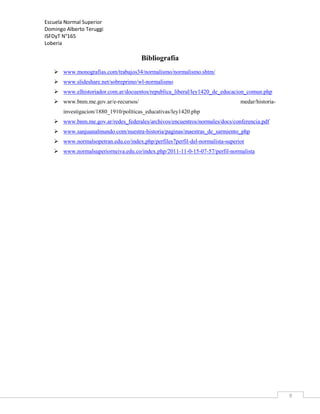 Escuela Normal Superior
Domingo Alberto Teruggi
ISFDyT N°165
Loberia

Bibliografía
 www.monografias.com/trabajos34/normalismo/normalismo.shtm/
 www.slideshare.net/sobreprimo/wl-normalismo
 www.elhistoriador.com.ar/docuentos/republica_liberal/ley1420_de_educacion_comun.php
 www.bnm.me.gov.ar/e-recursos/

medar/historia-

investigacion/1880_1910/políticas_educativas/ley1420.php
 www.bnm.me.gov.ar/redes_federales/archivos/encuentros/normales/docs/conferencia.pdf
 www.sanjuanalmundo.com/nuestra-historia/paginas/maestras_de_sarmiento_php
 www.normalsopetran.edu.co/index,php/perfiles7perfil-del-normalista-superior
 www.normalsuperiorneiva.edu.co/index.php/2011-11-0-15-07-57/perfil-normalista

9

 