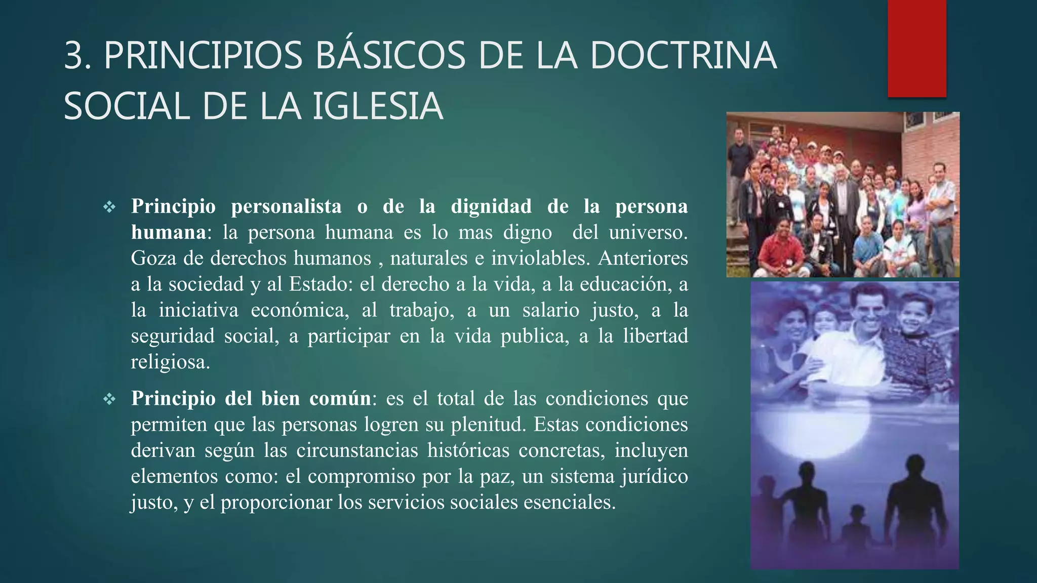 3. PRINCIPIOS BÁSICOS DE LA DOCTRINA
SOCIAL DE LA IGLESIA
 Principio personalista o de la dignidad de la persona
humana: la persona humana es lo mas digno del universo.
Goza de derechos humanos , naturales e inviolables. Anteriores
a la sociedad y al Estado: el derecho a la vida, a la educación, a
la iniciativa económica, al trabajo, a un salario justo, a la
seguridad social, a participar en la vida publica, a la libertad
religiosa.
 Principio del bien común: es el total de las condiciones que
permiten que las personas logren su plenitud. Estas condiciones
derivan según las circunstancias históricas concretas, incluyen
elementos como: el compromiso por la paz, un sistema jurídico
justo, y el proporcionar los servicios sociales esenciales.
 