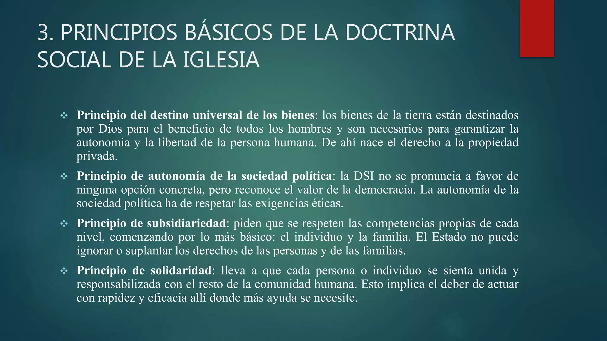 3. PRINCIPIOS BÁSICOS DE LA DOCTRINA
SOCIAL DE LA IGLESIA
 Principio del destino universal de los bienes: los bienes de la tierra están destinados
por Dios para el beneficio de todos los hombres y son necesarios para garantizar la
autonomía y la libertad de la persona humana. De ahí nace el derecho a la propiedad
privada.
 Principio de autonomía de la sociedad política: la DSI no se pronuncia a favor de
ninguna opción concreta, pero reconoce el valor de la democracia. La autonomía de la
sociedad política ha de respetar las exigencias éticas.
 Principio de subsidiariedad: piden que se respeten las competencias propias de cada
nivel, comenzando por lo más básico: el individuo y la familia. El Estado no puede
ignorar o suplantar los derechos de las personas y de las familias.
 Principio de solidaridad: lleva a que cada persona o individuo se sienta unida y
responsabilizada con el resto de la comunidad humana. Esto implica el deber de actuar
con rapidez y eficacia allí donde más ayuda se necesite.
 