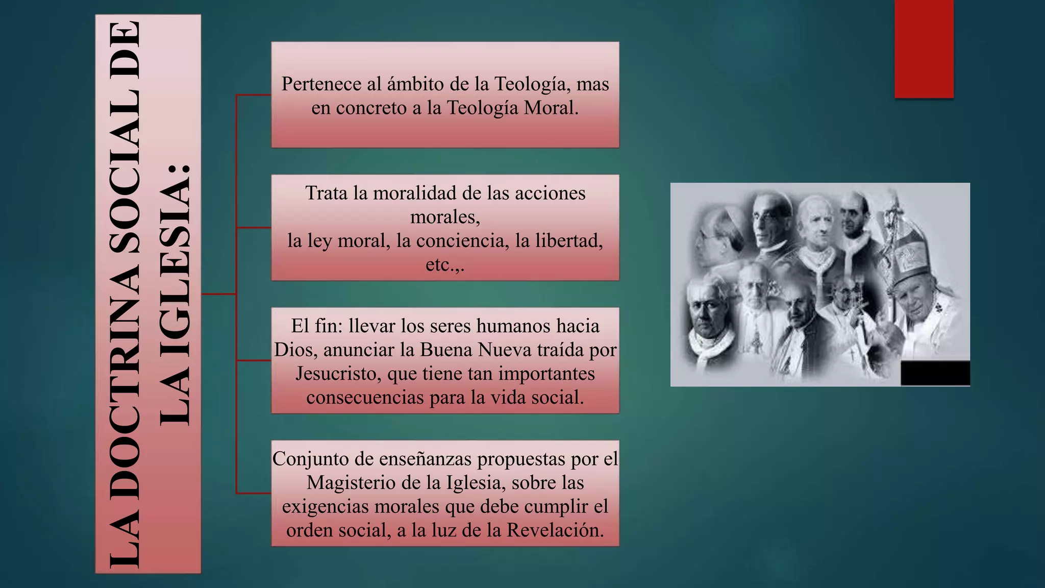 LA
DOCTRINA
SOCIAL
DE
LA
IGLESIA:
Pertenece al ámbito de la Teología, mas
en concreto a la Teología Moral.
Trata la moralidad de las acciones
morales,
la ley moral, la conciencia, la libertad,
etc.,.
El fin: llevar los seres humanos hacia
Dios, anunciar la Buena Nueva traída por
Jesucristo, que tiene tan importantes
consecuencias para la vida social.
Conjunto de enseñanzas propuestas por el
Magisterio de la Iglesia, sobre las
exigencias morales que debe cumplir el
orden social, a la luz de la Revelación.
 
