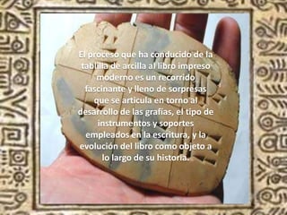 El proceso que ha conducido de la
tablilla de arcilla al libro impreso
moderno es un recorrido
fascinante y lleno de sorpresas
que se articula en torno al
desarrollo de las grafías, el tipo de
instrumentos y soportes
empleados en la escritura, y la
evolución del libro como objeto a
lo largo de su historia.
 