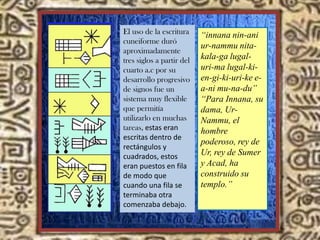 “innana nin-ani
ur-nammu nita-
kala-ga lugal-
uri-ma lugal-ki-
en-gi-ki-uri-ke e-
a-ni mu-na-du”
“Para Innana, su
dama, Ur-
Nammu, el
hombre
poderoso, rey de
Ur, rey de Sumer
y Acad, ha
construido su
templo.”
El uso de la escritura
cuneiforme duró
aproximadamente
tres siglos a partir del
cuarto a.c por su
desarrollo progresivo
de signos fue un
sistema muy flexible
que permitía
utilizarlo en muchas
tareas, estas eran
escritas dentro de
rectángulos y
cuadrados, estos
eran puestos en fila
de modo que
cuando una fila se
terminaba otra
comenzaba debajo.
 